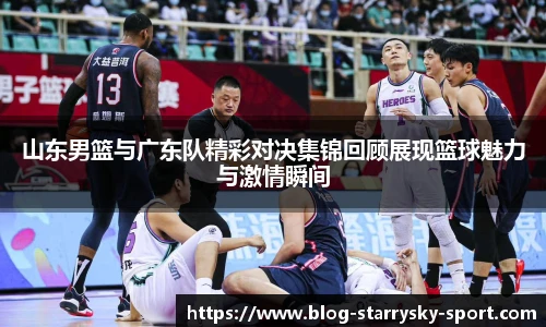 山东男篮与广东队精彩对决集锦回顾展现篮球魅力与激情瞬间